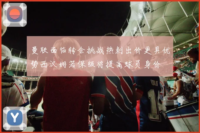 曼联面临转会挑战热刺出价更具优势西汉姆若保级将提高球员身价